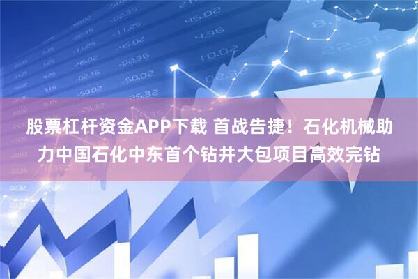 股票杠杆资金APP下载 首战告捷!石化机械助力中国石化中东首个钻井大包项目高效完钻