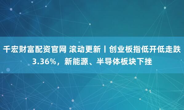 千宏财富配资官网 滚动更新丨创业板指低开低走跌3.36%,新能源、半导体板块下挫
