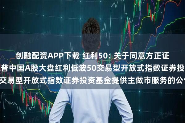 创融配资APP下载 红利50: 关于同意方正证券股份有限公司为南方标普中国A股大盘红利低波50交易型开放式指数证券投资基金提供主做市服务的公告