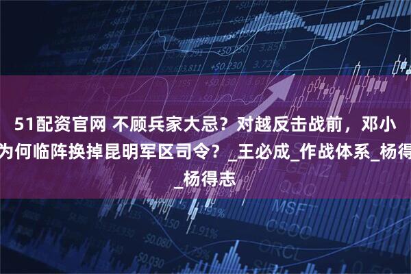 51配资官网 不顾兵家大忌？对越反击战前，邓小平为何临阵换掉昆明军区司令？_王必成_作战体系_杨得志