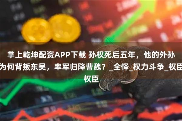 掌上乾坤配资APP下载 孙权死后五年，他的外孙为何背叛东吴，率军归降曹魏？_全怿_权力斗争_权臣