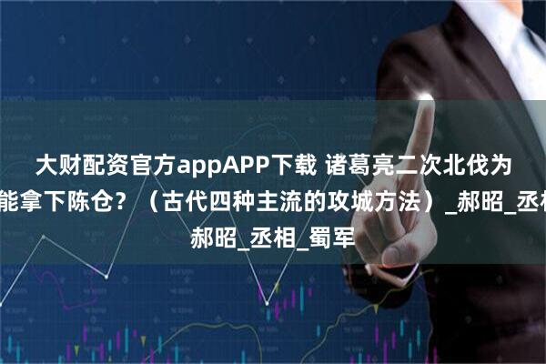 大财配资官方appAPP下载 诸葛亮二次北伐为什么没能拿下陈仓？（古代四种主流的攻城方法）_郝昭_丞相_蜀军