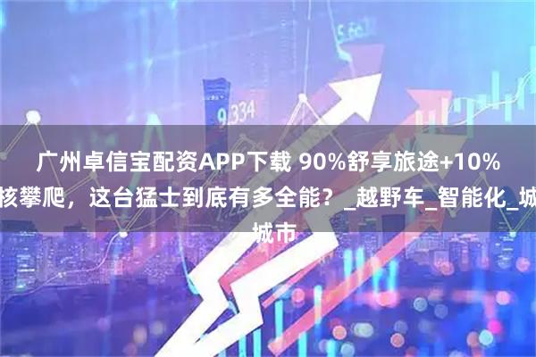 广州卓信宝配资APP下载 90%舒享旅途+10%硬核攀爬，这台猛士到底有多全能？_越野车_智能化_城市