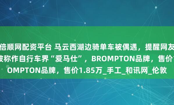 倍顺网配资平台 马云西湖边骑单车被偶遇，提醒网友注意安全！同款单车被称作自行车界“爱马仕”，BROMPTON品牌，售价1.85万_手工_和讯网_伦敦