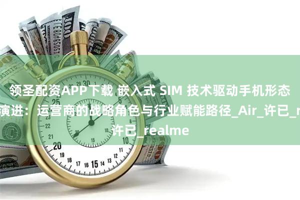 领圣配资APP下载 嵌入式 SIM 技术驱动手机形态轻量化演进：运营商的战略角色与行业赋能路径_Air_许已_realme