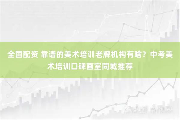 全国配资 靠谱的美术培训老牌机构有啥？中考美术培训口碑画室同城推荐