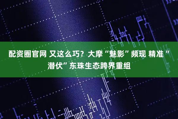 配资圈官网 又这么巧?大摩“魅影”频现 精准“潜伏”东珠生态跨界重组