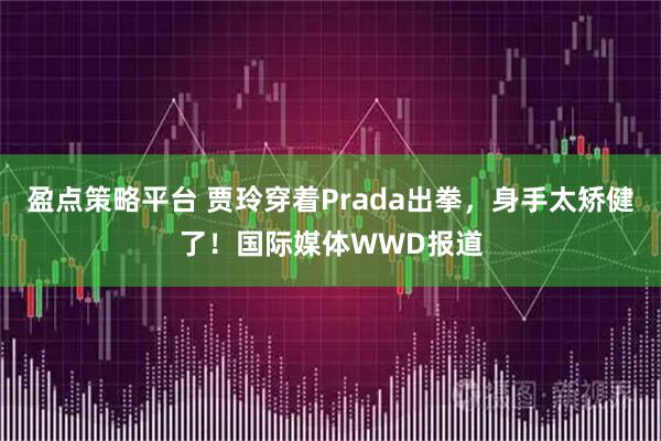 盈点策略平台 贾玲穿着Prada出拳,身手太矫健了!国际媒体WWD报道