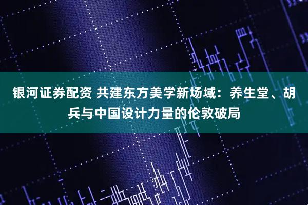 银河证券配资 共建东方美学新场域:养生堂、胡兵与中国设计力量的伦敦破局