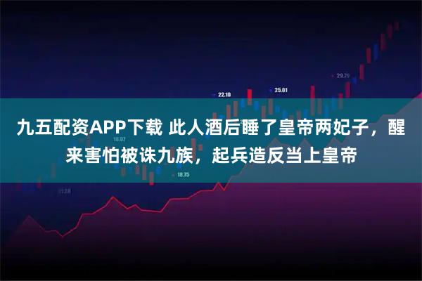 九五配资APP下载 此人酒后睡了皇帝两妃子,醒来害怕被诛九族,起兵造反当上皇帝