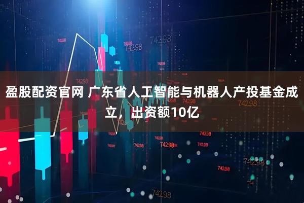 盈股配资官网 广东省人工智能与机器人产投基金成立，出资额10亿