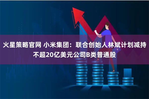 火星策略官网 小米集团：联合创始人林斌计划减持不超20亿美元公司B类普通股