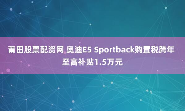 莆田股票配资网 奥迪E5 Sportback购置税跨年 至高补贴1.5万元