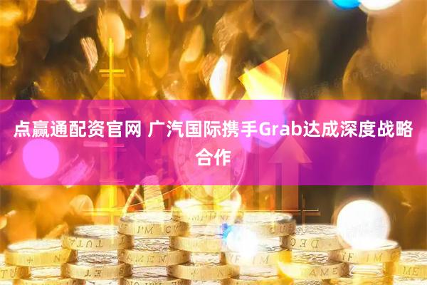 点赢通配资官网 广汽国际携手Grab达成深度战略合作