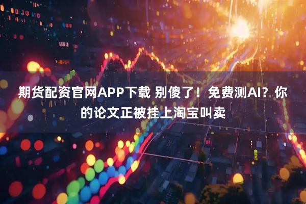 期货配资官网APP下载 别傻了！免费测AI？你的论文正被挂上淘宝叫卖