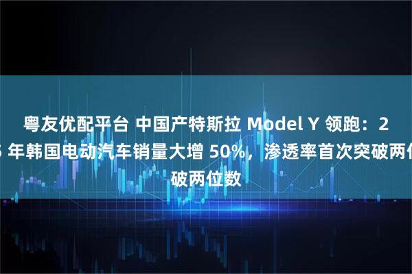 粤友优配平台 中国产特斯拉 Model Y 领跑：2025 年韩国电动汽车销量大增 50%，渗透率首次突破两位数