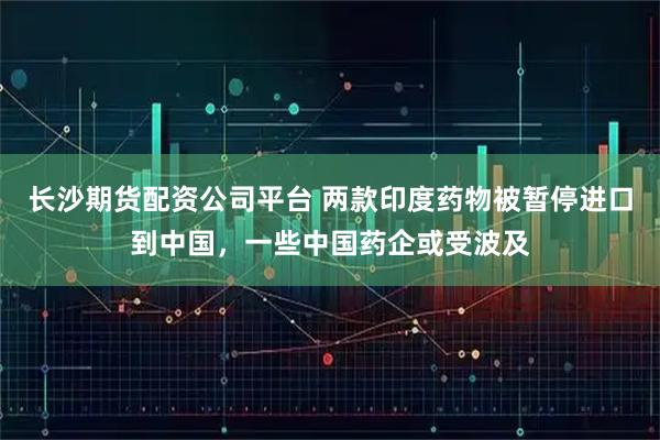 长沙期货配资公司平台 两款印度药物被暂停进口到中国，一些中国药企或受波及