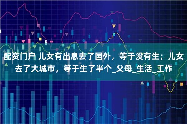 配资门户 儿女有出息去了国外，等于没有生；儿女去了大城市，等于生了半个_父母_生活_工作