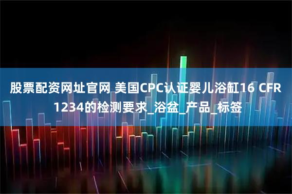 股票配资网址官网 美国CPC认证婴儿浴缸16 CFR 1234的检测要求_浴盆_产品_标签