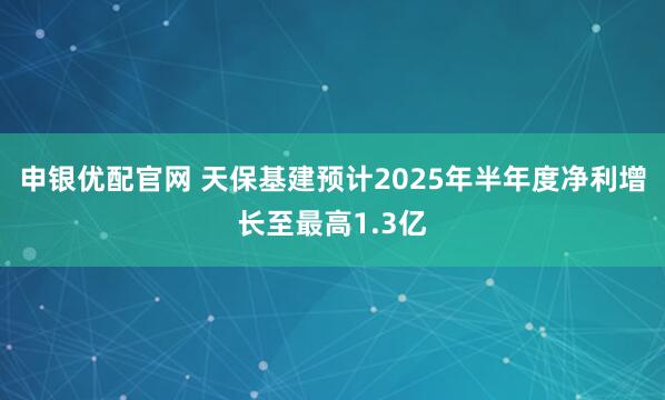 申银优配官网 天保基建预计2025年半年度净利增长至最高1.3亿