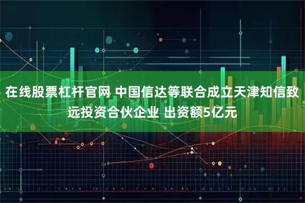 在线股票杠杆官网 中国信达等联合成立天津知信致远投资合伙企业 出资额5亿元