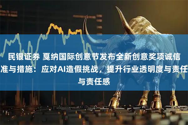 民银证券 戛纳国际创意节发布全新创意奖项诚信标准与措施：应对AI造假挑战，提升行业透明度与责任感