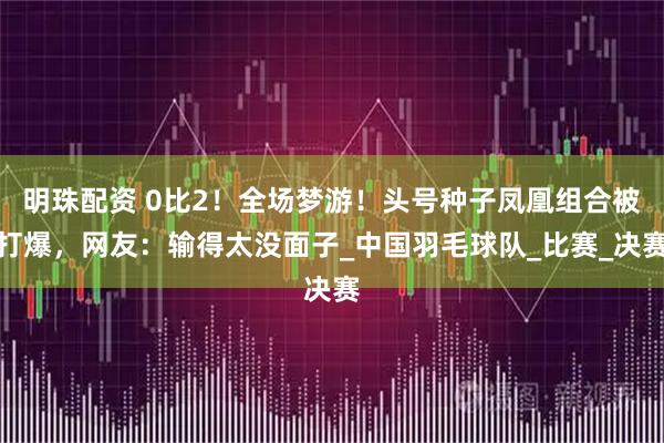 明珠配资 0比2！全场梦游！头号种子凤凰组合被打爆，网友：输得太没面子_中国羽毛球队_比赛_决赛