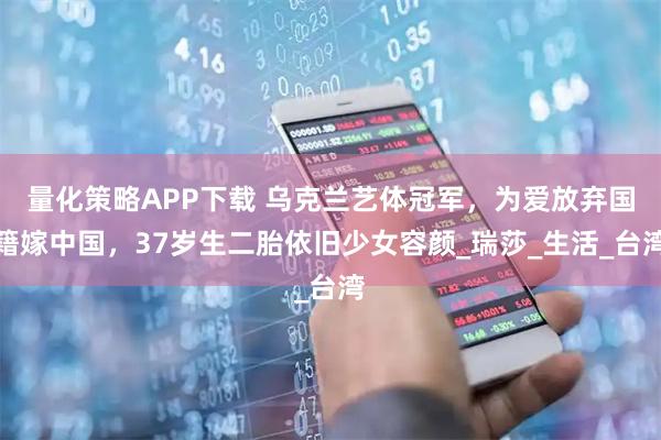 量化策略APP下载 乌克兰艺体冠军，为爱放弃国籍嫁中国，37岁生二胎依旧少女容颜_瑞莎_生活_台湾