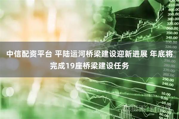 中信配资平台 平陆运河桥梁建设迎新进展 年底将完成19座桥梁建设任务
