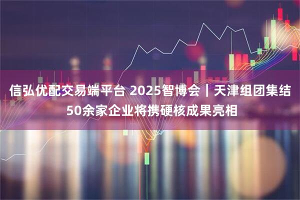 信弘优配交易端平台 2025智博会｜天津组团集结 50余家企业将携硬核成果亮相