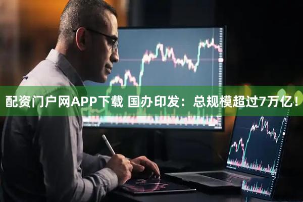 配资门户网APP下载 国办印发：总规模超过7万亿！