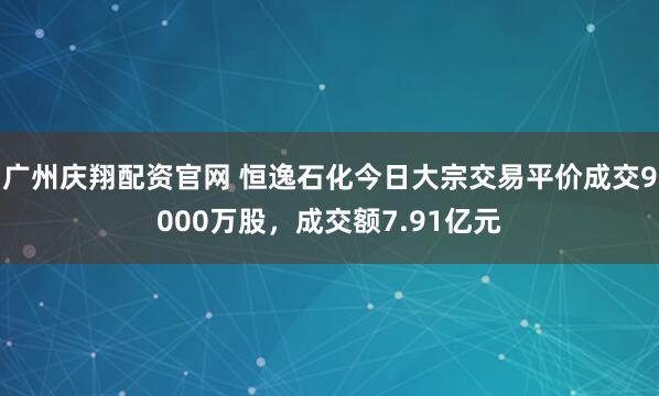 广州庆翔配资官网 恒逸石化今日大宗交易平价成交9000万股，成交额7.91亿元