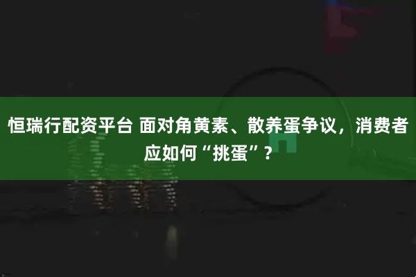 恒瑞行配资平台 面对角黄素、散养蛋争议，消费者应如何“挑蛋”？