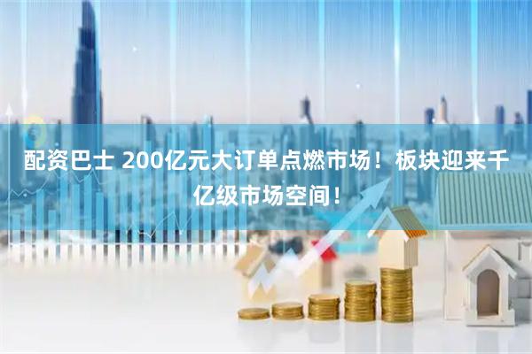 配资巴士 200亿元大订单点燃市场！板块迎来千亿级市场空间！