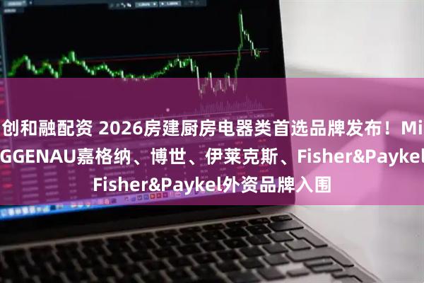 创和融配资 2026房建厨房电器类首选品牌发布！Miele美诺、GAGGENAU嘉格纳、博世、伊莱克斯、Fisher&Paykel外资品牌入围