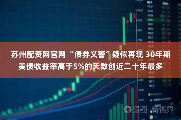 苏州配资网官网 “债券义警”疑似再现 30年期美债收益率高于5%的天数创近二十年最多